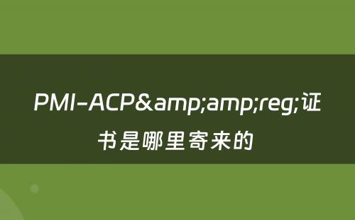 PMI-ACP&amp;reg;证书是哪里寄来的 