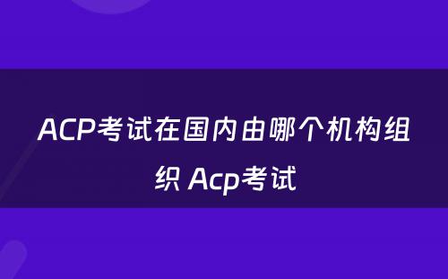 ACP考试在国内由哪个机构组织 Acp考试
