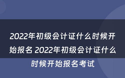 2022年初级会计证什么时候开始报名 2022年初级会计证什么时候开始报名考试