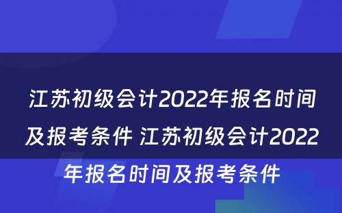 江苏初级会计2022年报名时间及报考条件 江苏初级会计2022年报名时间及报考条件