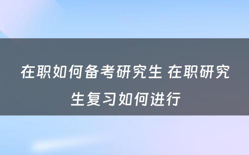 在职如何备考研究生 在职研究生复习如何进行