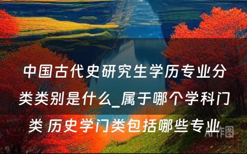 中国古代史研究生学历专业分类类别是什么_属于哪个学科门类 历史学门类包括哪些专业