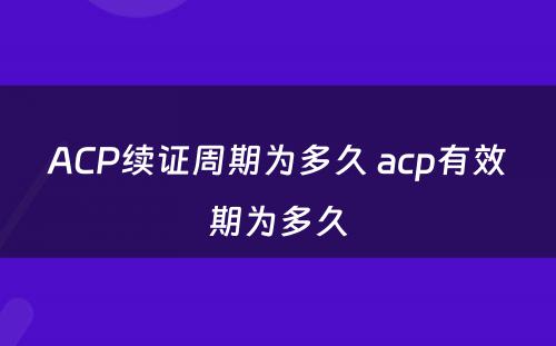 ACP续证周期为多久 acp有效期为多久