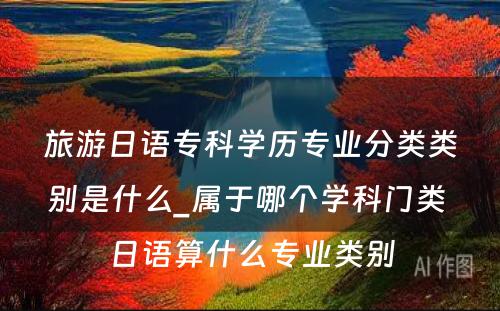 旅游日语专科学历专业分类类别是什么_属于哪个学科门类 日语算什么专业类别