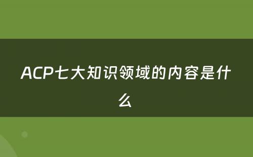 ACP七大知识领域的内容是什么 