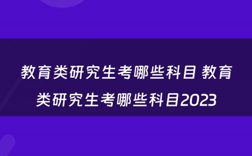 教育类研究生考哪些科目 教育类研究生考哪些科目2023