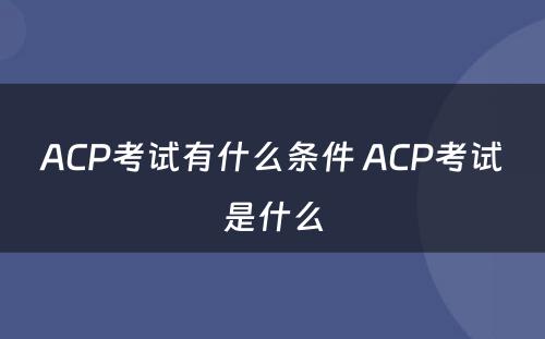 ACP考试有什么条件 ACP考试是什么