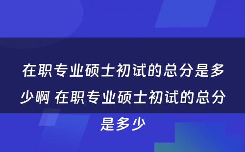 在职专业硕士初试的总分是多少啊 在职专业硕士初试的总分是多少