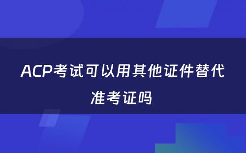 ACP考试可以用其他证件替代准考证吗 