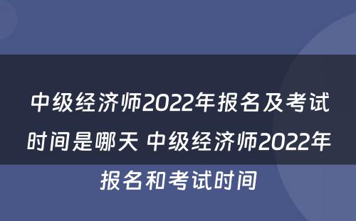 中级经济师2022年报名及考试时间是哪天 中级经济师2022年报名和考试时间