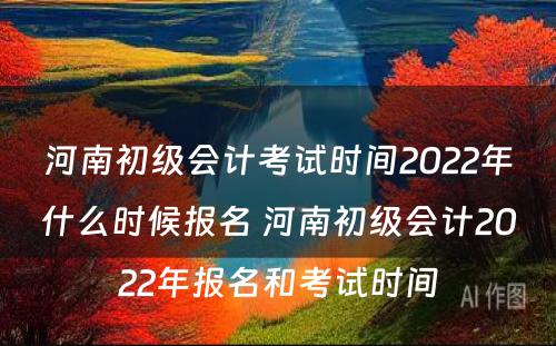 河南初级会计考试时间2022年什么时候报名 河南初级会计2022年报名和考试时间