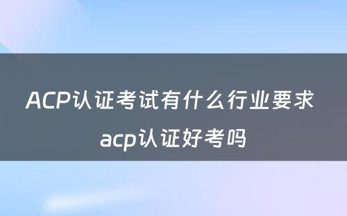 ACP认证考试有什么行业要求 acp认证好考吗