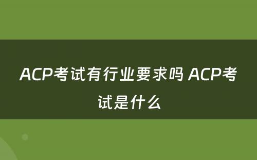 ACP考试有行业要求吗 ACP考试是什么