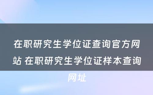 在职研究生学位证查询官方网站 在职研究生学位证样本查询网址