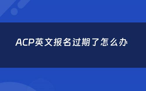 ACP英文报名过期了怎么办 