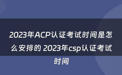 2023年ACP认证考试时间是怎么安排的 2023年csp认证考试时间