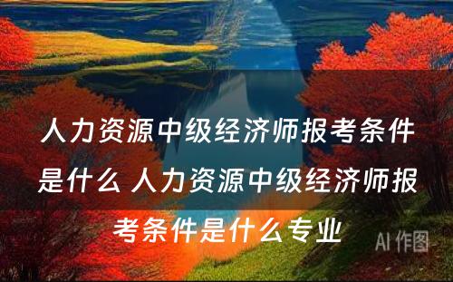 人力资源中级经济师报考条件是什么 人力资源中级经济师报考条件是什么专业