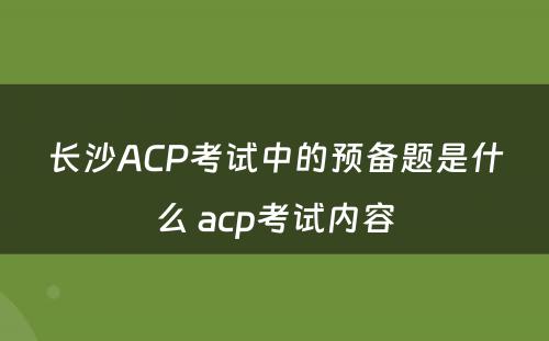 长沙ACP考试中的预备题是什么 acp考试内容