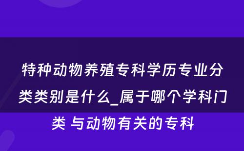 特种动物养殖专科学历专业分类类别是什么_属于哪个学科门类 与动物有关的专科