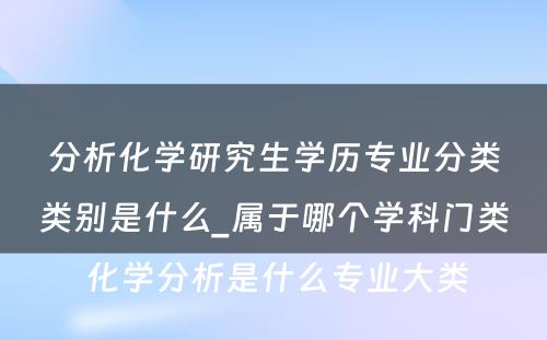 分析化学研究生学历专业分类类别是什么_属于哪个学科门类 化学分析是什么专业大类