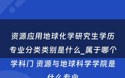 资源应用地球化学研究生学历专业分类类别是什么_属于哪个学科门 资源与地球科学学院是什么专业