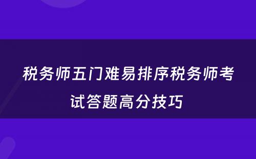 税务师五门难易排序税务师考试答题高分技巧 