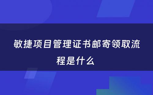 敏捷项目管理证书邮寄领取流程是什么 