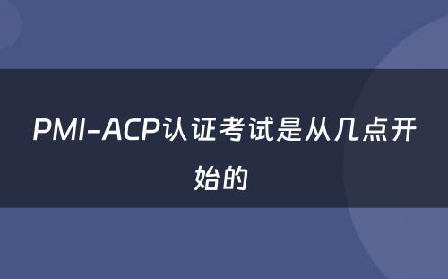 PMI-ACP认证考试是从几点开始的 