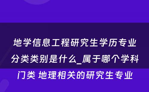 地学信息工程研究生学历专业分类类别是什么_属于哪个学科门类 地理相关的研究生专业