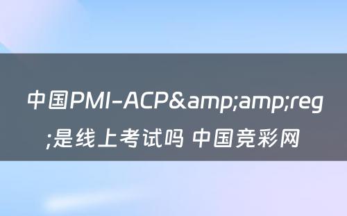 中国PMI-ACP&amp;reg;是线上考试吗 中国竞彩网