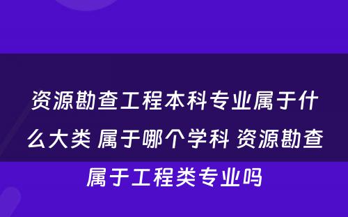 资源勘查工程本科专业属于什么大类 属于哪个学科 资源勘查属于工程类专业吗