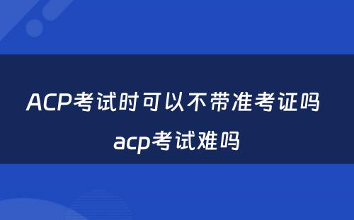 ACP考试时可以不带准考证吗 acp考试难吗