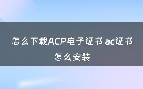 怎么下载ACP电子证书 ac证书怎么安装