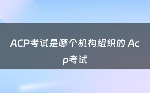 ACP考试是哪个机构组织的 Acp考试