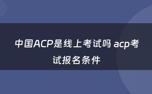 中国ACP是线上考试吗 acp考试报名条件
