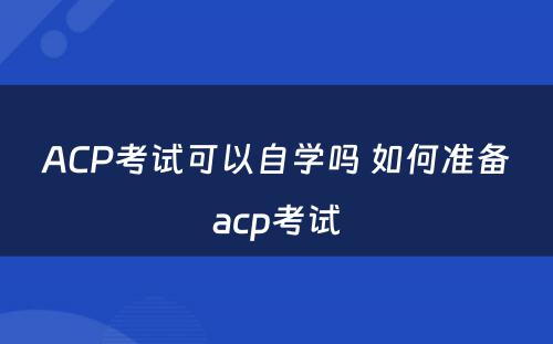 ACP考试可以自学吗 如何准备acp考试