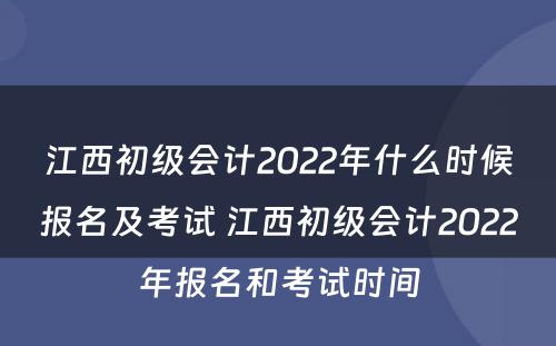 江西初级会计2022年什么时候报名及考试 江西初级会计2022年报名和考试时间