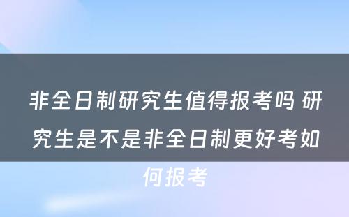 非全日制研究生值得报考吗 研究生是不是非全日制更好考如何报考