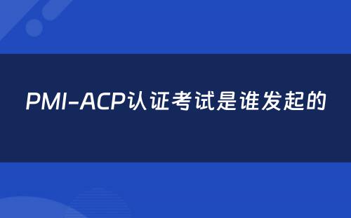 PMI-ACP认证考试是谁发起的 
