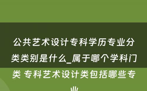 公共艺术设计专科学历专业分类类别是什么_属于哪个学科门类 专科艺术设计类包括哪些专业