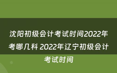 沈阳初级会计考试时间2022年考哪几科 2022年辽宁初级会计考试时间