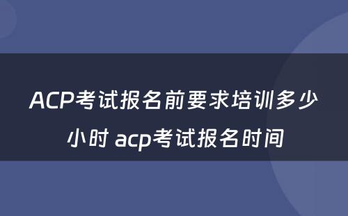 ACP考试报名前要求培训多少小时 acp考试报名时间
