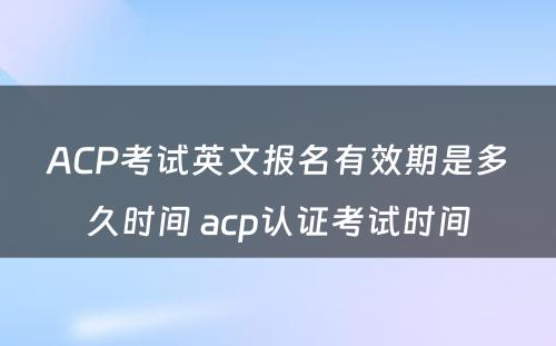 ACP考试英文报名有效期是多久时间 acp认证考试时间