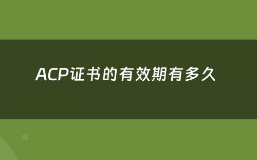 ACP证书的有效期有多久 