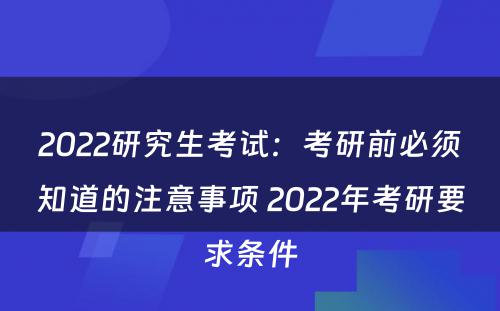 2022研究生考试：考研前必须知道的注意事项 2022年考研要求条件