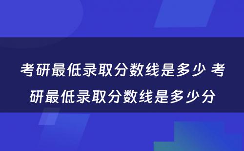 考研最低录取分数线是多少 考研最低录取分数线是多少分