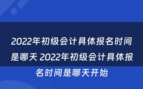 2022年初级会计具体报名时间是哪天 2022年初级会计具体报名时间是哪天开始