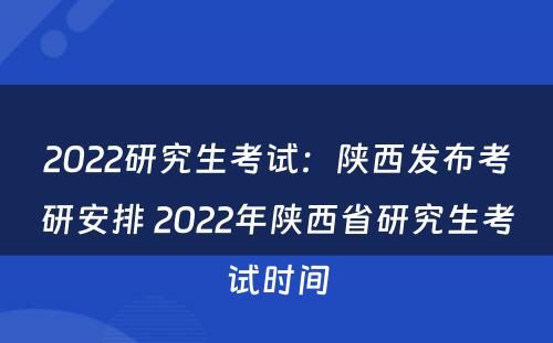 2022研究生考试：陕西发布考研安排 2022年陕西省研究生考试时间