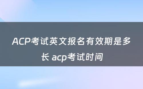 ACP考试英文报名有效期是多长 acp考试时间