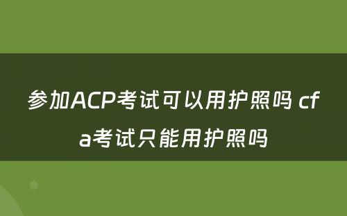 参加ACP考试可以用护照吗 cfa考试只能用护照吗